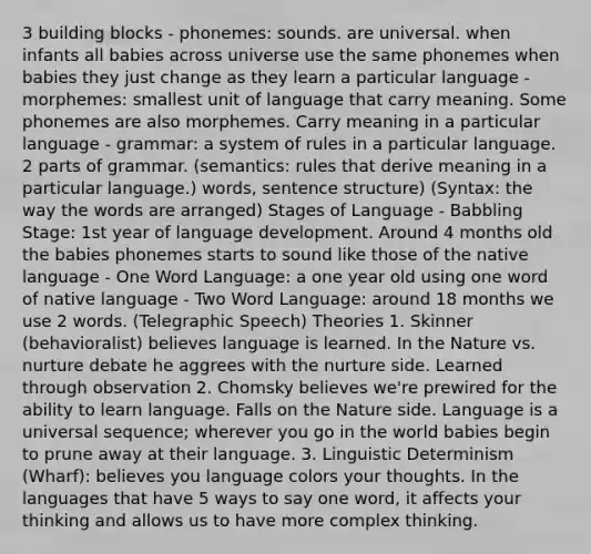 3 building blocks - phonemes: sounds. are universal. when infants all babies across universe use the same phonemes when babies they just change as they learn a particular language - morphemes: smallest unit of language that carry meaning. Some phonemes are also morphemes. Carry meaning in a particular language - grammar: a system of rules in a particular language. 2 parts of grammar. (semantics: rules that derive meaning in a particular language.) words, sentence structure) (Syntax: the way the words are arranged) Stages of Language - Babbling Stage: 1st year of language development. Around 4 months old the babies phonemes starts to sound like those of the native language - One Word Language: a one year old using one word of native language - Two Word Language: around 18 months we use 2 words. (Telegraphic Speech) Theories 1. Skinner (behavioralist) believes language is learned. In the Nature vs. nurture debate he aggrees with the nurture side. Learned through observation 2. Chomsky believes we're prewired for the ability to learn language. Falls on the Nature side. Language is a universal sequence; wherever you go in the world babies begin to prune away at their language. 3. Linguistic Determinism (Wharf): believes you language colors your thoughts. In the languages that have 5 ways to say one word, it affects your thinking and allows us to have more complex thinking.