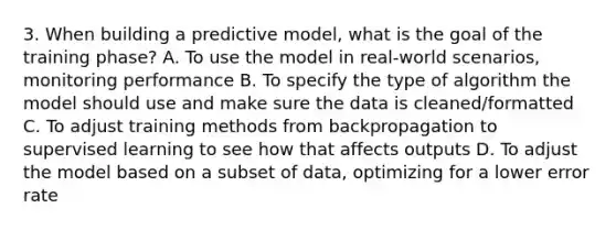 3. When building a predictive model, what is the goal of the training phase? A. To use the model in real-world scenarios, monitoring performance B. To specify the type of algorithm the model should use and make sure the data is cleaned/formatted C. To adjust training methods from backpropagation to supervised learning to see how that affects outputs D. To adjust the model based on a subset of data, optimizing for a lower error rate