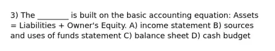 3) The ________ is built on the basic accounting equation: Assets = Liabilities + Owner's Equity. A) <a href='https://www.questionai.com/knowledge/kCPMsnOwdm-income-statement' class='anchor-knowledge'>income statement</a> B) sources and uses of funds statement C) balance sheet D) <a href='https://www.questionai.com/knowledge/k5eyRVQLz3-cash-budget' class='anchor-knowledge'>cash budget</a>