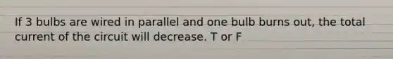 If 3 bulbs are wired in parallel and one bulb burns out, the total current of the circuit will decrease. T or F