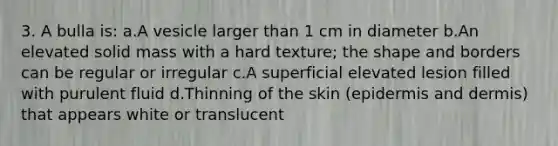 3. A bulla is: a.A vesicle larger than 1 cm in diameter b.An elevated solid mass with a hard texture; the shape and borders can be regular or irregular c.A superficial elevated lesion filled with purulent fluid d.Thinning of the skin (epidermis and dermis) that appears white or translucent