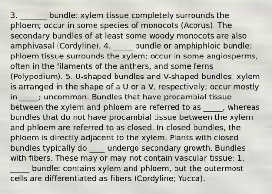 3. _______ bundle: xylem tissue completely surrounds the phloem; occur in some species of monocots (Acorus). The secondary bundles of at least some woody monocots are also amphivasal (Cordyline). 4. _____ bundle or amphiphloic bundle: phloem tissue surrounds the xylem; occur in some angiosperms, often in the filaments of the anthers, and some ferns (Polypodium). 5. U-shaped bundles and V-shaped bundles: xylem is arranged in the shape of a U or a V, respectively; occur mostly in _____; uncommon. Bundles that have procambial tissue between the xylem and phloem are referred to as _____, whereas bundles that do not have procambial tissue between the xylem and phloem are referred to as closed. In closed bundles, the phloem is directly adjacent to the xylem. Plants with closed bundles typically do ____ undergo secondary growth. Bundles with fibers. These may or may not contain vascular tissue: 1. _____ bundle: contains xylem and phloem, but the outermost cells are differentiated as fibers (Cordyline; Yucca).