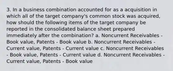 3. In a business combination accounted for as a acquisition in which all of the target company's common stock was acquired, how should the following items of the target company be reported in the consolidated balance sheet prepared immediately after the combination? a. Noncurrent Receivables - Book value, Patents - Book value b. Noncurrent Receivables - Current value, Patents - Current value c. Noncurrent Receivables - Book value, Patents - Current value d. Noncurrent Receivables - Current value, Patents - Book value