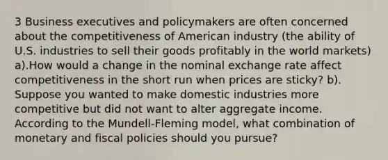 3 Business executives and policymakers are often concerned about the competitiveness of American industry (the ability of U.S. industries to sell their goods profitably in the world markets) a).How would a change in the nominal exchange rate affect competitiveness in the short run when prices are sticky? b). Suppose you wanted to make domestic industries more competitive but did not want to alter aggregate income. According to the Mundell-Fleming model, what combination of monetary and fiscal policies should you pursue?