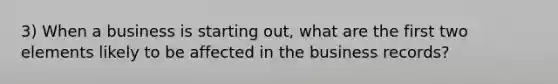 3) When a business is starting out, what are the first two elements likely to be affected in the business records?