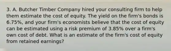 3. A. Butcher Timber Company hired your consulting firm to help them estimate the cost of equity. The yield on the firm's bonds is 6.75%, and your firm's economists believe that the cost of equity can be estimated using a risk premium of 3.85% over a firm's own cost of debt. What is an estimate of the firm's cost of equity from retained earnings?