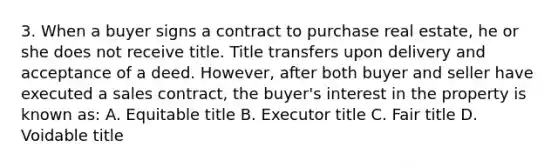 3. When a buyer signs a contract to purchase real estate, he or she does not receive title. Title transfers upon delivery and acceptance of a deed. However, after both buyer and seller have executed a sales contract, the buyer's interest in the property is known as: A. Equitable title B. Executor title C. Fair title D. Voidable title