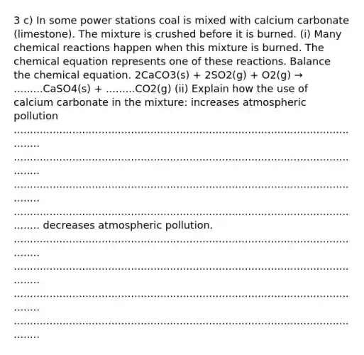 3 c) In some power stations coal is mixed with calcium carbonate (limestone). The mixture is crushed before it is burned. (i) Many <a href='https://www.questionai.com/knowledge/kc6NTom4Ep-chemical-reactions' class='anchor-knowledge'>chemical reactions</a> happen when this mixture is burned. The chemical equation represents one of these reactions. Balance the chemical equation. 2CaCO3(s) + 2SO2(g) + O2(g) → .........CaSO4(s) + .........CO2(g) (ii) Explain how the use of calcium carbonate in the mixture: increases atmospheric pollution ............................................................................................................... ............................................................................................................... ............................................................................................................... ............................................................................................................... decreases atmospheric pollution. ............................................................................................................... ............................................................................................................... ............................................................................................................... ...............................................................................................................