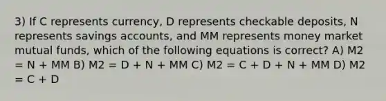 3) If C represents currency, D represents checkable deposits, N represents savings accounts, and MM represents money market mutual funds, which of the following equations is correct? A) M2 = N + MM B) M2 = D + N + MM C) M2 = C + D + N + MM D) M2 = C + D