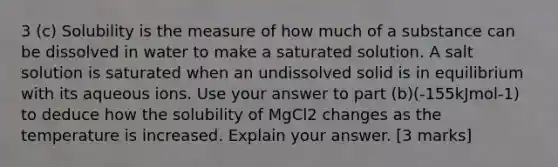 3 (c) Solubility is the measure of how much of a substance can be dissolved in water to make a saturated solution. A salt solution is saturated when an undissolved solid is in equilibrium with its aqueous ions. Use your answer to part (b)(-155kJmol-1) to deduce how the solubility of MgCl2 changes as the temperature is increased. Explain your answer. [3 marks]