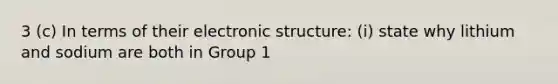 3 (c) In terms of their electronic structure: (i) state why lithium and sodium are both in Group 1