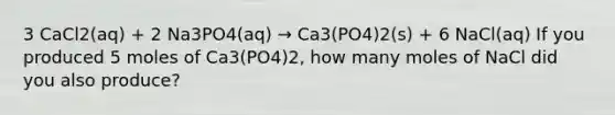 3 CaCl2(aq) + 2 Na3PO4(aq) → Ca3(PO4)2(s) + 6 NaCl(aq) If you produced 5 moles of Ca3(PO4)2, how many moles of NaCl did you also produce?