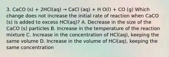 3. CaCO (s) + 2HCl(aq) → CaCl (aq) + H O(l) + CO (g) Which change does not increase the initial rate of reaction when CaCO (s) is added to excess HCl(aq)? A. Decrease in the size of the CaCO (s) particles B. Increase in the temperature of the reaction mixture C. Increase in the concentration of HCl(aq), keeping the same volume D. Increase in the volume of HCl(aq), keeping the same concentration