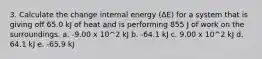 3. Calculate the change internal energy (ΔE) for a system that is giving off 65.0 kJ of heat and is performing 855 J of work on the surroundings. a. -9.00 x 10^2 kJ b. -64.1 kJ c. 9.00 x 10^2 kJ d. 64.1 kJ e. -65.9 kJ