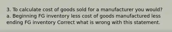 3. To calculate cost of goods sold for a manufacturer you would? a. Beginning FG inventory less cost of goods manufactured less ending FG inventory Correct what is wrong with this statement.