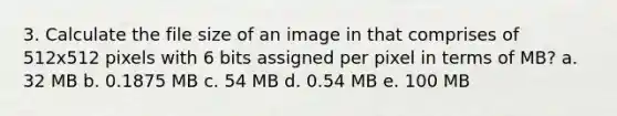 3. Calculate the file size of an image in that comprises of 512x512 pixels with 6 bits assigned per pixel in terms of MB? a. 32 MB b. 0.1875 MB c. 54 MB d. 0.54 MB e. 100 MB