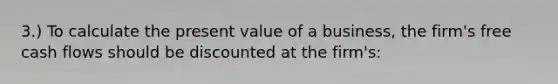 3.) To calculate the present value of a business, the firm's free cash flows should be discounted at the firm's: