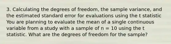 3. Calculating the degrees of freedom, the <a href='https://www.questionai.com/knowledge/kKPm4DaUPs-sample-variance' class='anchor-knowledge'>sample variance</a>, and the estimated standard error for evaluations using the t statistic You are planning to evaluate the mean of a single continuous variable from a study with a sample of n = 10 using the t statistic. What are the degrees of freedom for the sample?