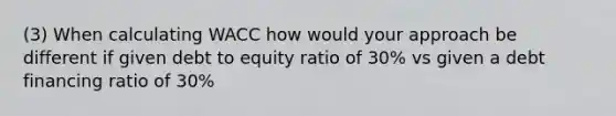 (3) When calculating WACC how would your approach be different if given debt to equity ratio of 30% vs given a debt financing ratio of 30%