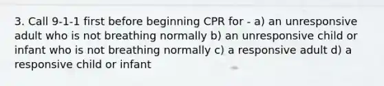 3. Call 9-1-1 first before beginning CPR for - a) an unresponsive adult who is not breathing normally b) an unresponsive child or infant who is not breathing normally c) a responsive adult d) a responsive child or infant