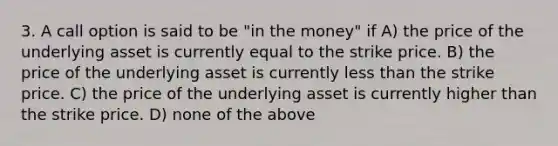 3. A call option is said to be "in the money" if A) the price of the underlying asset is currently equal to the strike price. B) the price of the underlying asset is currently less than the strike price. C) the price of the underlying asset is currently higher than the strike price. D) none of the above