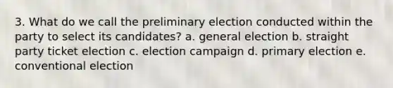 3. What do we call the preliminary election conducted within the party to select its candidates? a. general election b. straight party ticket election c. election campaign d. primary election e. conventional election