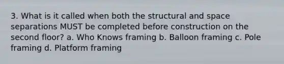 3. What is it called when both the structural and space separations MUST be completed before construction on the second floor? a. Who Knows framing b. Balloon framing c. Pole framing d. Platform framing