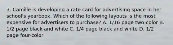 3. Camille is developing a rate card for advertising space in her school's yearbook. Which of the following layouts is the most expensive for advertisers to purchase? A. 1/16 page two-color B. 1/2 page black and white C. 1/4 page black and white D. 1/2 page four-color