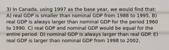 3) In Canada, using 1997 as the base year, we would find that: A) real GDP is smaller than nominal GDP from 1988 to 1995. B) real GDP is always larger than nominal GDP for the period 1960 to 1990. C) real GDP and nominal GDP would be equal for the entire period. D) nominal GDP is always larger than real GDP. E) real GDP is larger than nominal GDP from 1998 to 2002.