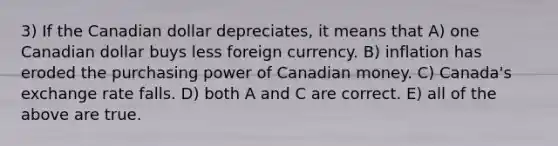 3) If the Canadian dollar depreciates, it means that A) one Canadian dollar buys less foreign currency. B) inflation has eroded the purchasing power of Canadian money. C) Canada's exchange rate falls. D) both A and C are correct. E) all of the above are true.