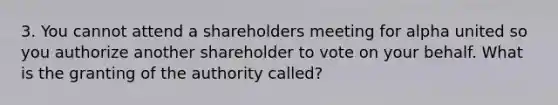 3. You cannot attend a shareholders meeting for alpha united so you authorize another shareholder to vote on your behalf. What is the granting of the authority called?