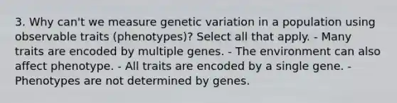 3. Why can't we measure genetic variation in a population using observable traits (phenotypes)? Select all that apply. - Many traits are encoded by multiple genes. - The environment can also affect phenotype. - All traits are encoded by a single gene. - Phenotypes are not determined by genes.