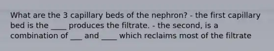 What are the 3 capillary beds of the nephron? - the first capillary bed is the ____ produces the filtrate. - the second, is a combination of ___ and ____ which reclaims most of the filtrate