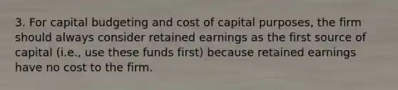 3. For capital budgeting and cost of capital purposes, the firm should always consider retained earnings as the first source of capital (i.e., use these funds first) because retained earnings have no cost to the firm.