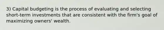 3) Capital budgeting is the process of evaluating and selecting short-term investments that are consistent with the firm's goal of maximizing owners' wealth.