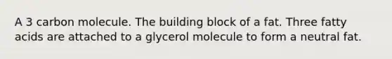 A 3 carbon molecule. The building block of a fat. Three fatty acids are attached to a glycerol molecule to form a neutral fat.