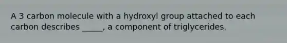 A 3 carbon molecule with a hydroxyl group attached to each carbon describes _____, a component of triglycerides.