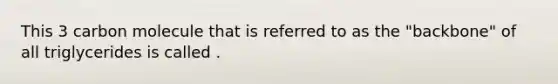 This 3 carbon molecule that is referred to as the "backbone" of all triglycerides is called .