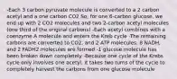 -Each 3 carbon pyruvate molecule is converted to a 2 carbon acetyl and a one carbon CO2 So, for one 6-carbon glucose, we end up with 2 CO2 molecules and two 2-carbon acetyl molecules (one third of the original carbons) -Each acetyl combines with a coenzyme A molecule and enters the Kreb cycle -The remaining carbons are converted to CO2, and 2 ATP molecules, 8 NADH, and 2 FADH2 molecules are formed -1 glucose molecule has been broken down completely -Because one cycle of the Krebs cycle only involves one acetyl, it takes two turns of the cycle to completely harvest the carbons from one glucose molecule