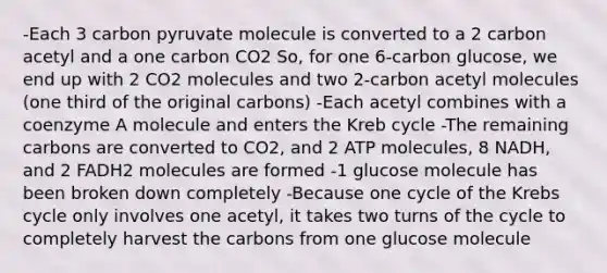 -Each 3 carbon pyruvate molecule is converted to a 2 carbon acetyl and a one carbon CO2 So, for one 6-carbon glucose, we end up with 2 CO2 molecules and two 2-carbon acetyl molecules (one third of the original carbons) -Each acetyl combines with a coenzyme A molecule and enters the Kreb cycle -The remaining carbons are converted to CO2, and 2 ATP molecules, 8 NADH, and 2 FADH2 molecules are formed -1 glucose molecule has been broken down completely -Because one cycle of the Krebs cycle only involves one acetyl, it takes two turns of the cycle to completely harvest the carbons from one glucose molecule