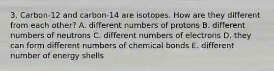 3. Carbon-12 and carbon-14 are isotopes. How are they different from each other? A. different numbers of protons B. different numbers of neutrons C. different numbers of electrons D. they can form different numbers of chemical bonds E. different number of energy shells