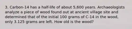 3. Carbon-14 has a half-life of about 5,600 years. Archaeologists analyze a piece of wood found out at ancient village site and determined that of the initial 100 grams of C-14 in the wood, only 3.125 grams are left. How old is the wood?