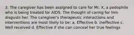 3. The caregiver has been assigned to care for Mr. X, a pedophile who is being treated for AIDS. The thought of caring for him disgusts her. The caregiver's therapeutic interactions and interventions are most likely to be: a. Effective b. Ineffective c. Well received d. Effective if she can conceal her true feelings