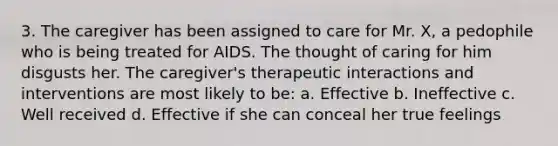 3. The caregiver has been assigned to care for Mr. X, a pedophile who is being treated for AIDS. The thought of caring for him disgusts her. The caregiver's therapeutic interactions and interventions are most likely to be: a. Effective b. Ineffective c. Well received d. Effective if she can conceal her true feelings