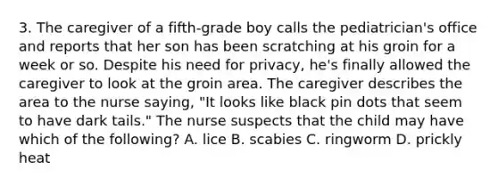 3. The caregiver of a fifth-grade boy calls the pediatrician's office and reports that her son has been scratching at his groin for a week or so. Despite his need for privacy, he's finally allowed the caregiver to look at the groin area. The caregiver describes the area to the nurse saying, "It looks like black pin dots that seem to have dark tails." The nurse suspects that the child may have which of the following? A. lice B. scabies C. ringworm D. prickly heat