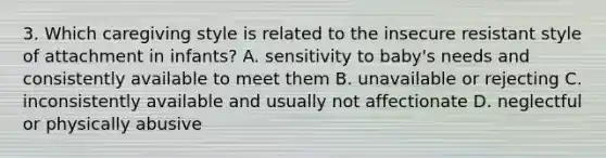 3. Which caregiving style is related to the insecure resistant style of attachment in infants? A. sensitivity to baby's needs and consistently available to meet them B. unavailable or rejecting C. inconsistently available and usually not affectionate D. neglectful or physically abusive