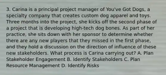 3. Carina is a principal project manager of You've Got Dogs, a specialty company that creates custom dog apparel and toys. Three months into the project, she kicks off the second phase of a project that is developing high-tech dog bones. As part of her practice, she sits down with her sponsor to determine whether there are any new players that they missed in the first phase, and they hold a discussion on the direction of influence of these new stakeholders. What process is Carina carrying out? A. Plan Stakeholder Engagement B. Identify Stakeholders C. Plan Resource Management D. Identify Risks