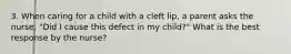 3. When caring for a child with a cleft lip, a parent asks the nurse, "Did I cause this defect in my child?" What is the best response by the nurse?