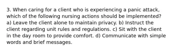 3. When caring for a client who is experiencing a panic attack, which of the following nursing actions should be implemented? a) Leave the client alone to maintain privacy. b) Instruct the client regarding unit rules and regulations. c) Sit with the client in the day room to provide comfort. d) Communicate with simple words and brief messages.