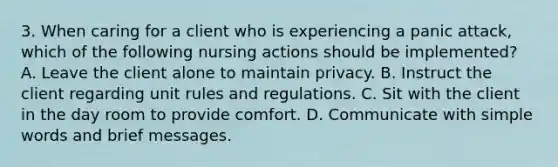 3. When caring for a client who is experiencing a panic attack, which of the following nursing actions should be implemented? A. Leave the client alone to maintain privacy. B. Instruct the client regarding unit rules and regulations. C. Sit with the client in the day room to provide comfort. D. Communicate with simple words and brief messages.